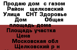 Продаю дом. с газом. › Район ­ щелковский › Улица ­ СНТ Здоровье 1 › Дом ­ 114 › Общая площадь дома ­ 62 › Площадь участка ­ 6 › Цена ­ 3 800 000 - Московская обл., Щелковский р-н Недвижимость » Дома, коттеджи, дачи продажа   